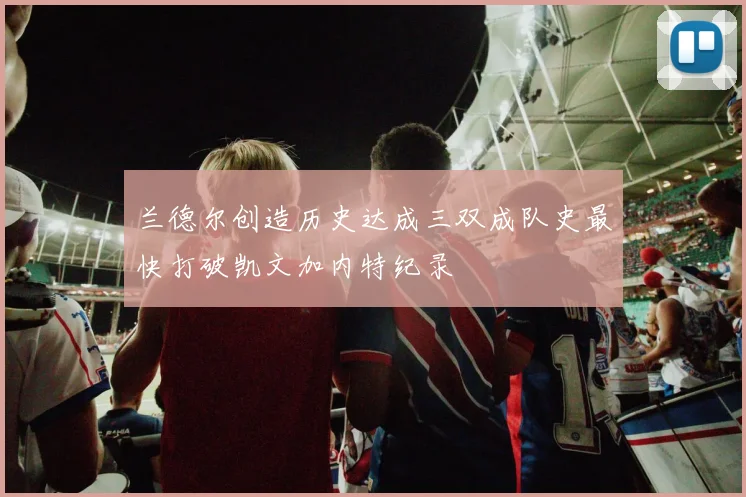 兰德尔创造历史达成三双成队史最快打破凯文加内特纪录