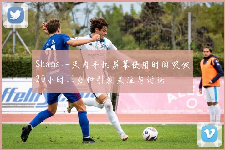 Shams一天内手机屏幕使用时间突破20小时11分钟引发关注与讨论