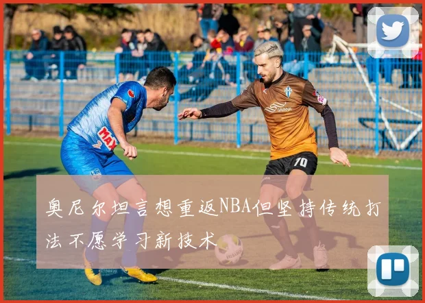奥尼尔坦言想重返NBA但坚持传统打法不愿学习新技术