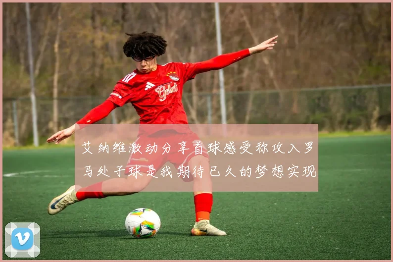 艾纳维激动分享首球感受称攻入罗马处子球是我期待已久的梦想实现