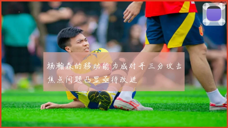 杨瀚森的移动能力成对手三分攻击焦点问题凸显亟待改进