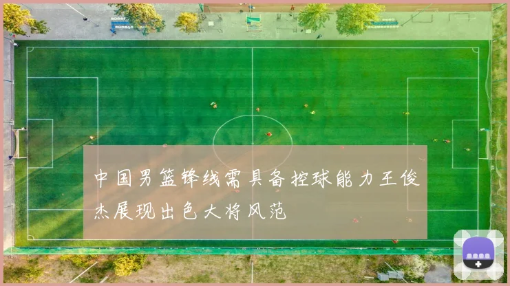 中国男篮锋线需具备控球能力王俊杰展现出色大将风范