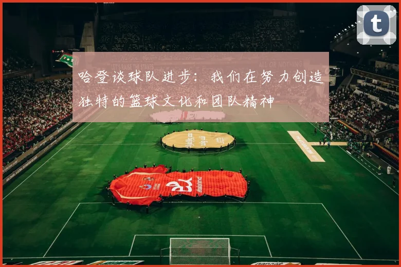 哈登谈球队进步：我们在努力创造独特的篮球文化和团队精神