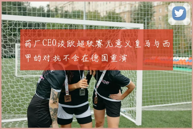 药厂CEO谈欧超联赛无意义皇马与西甲的对抗不会在德国重演