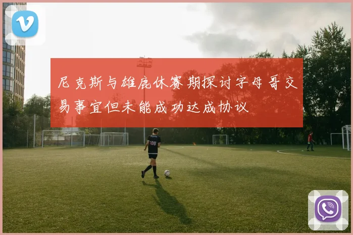 尼克斯与雄鹿休赛期探讨字母哥交易事宜但未能成功达成协议