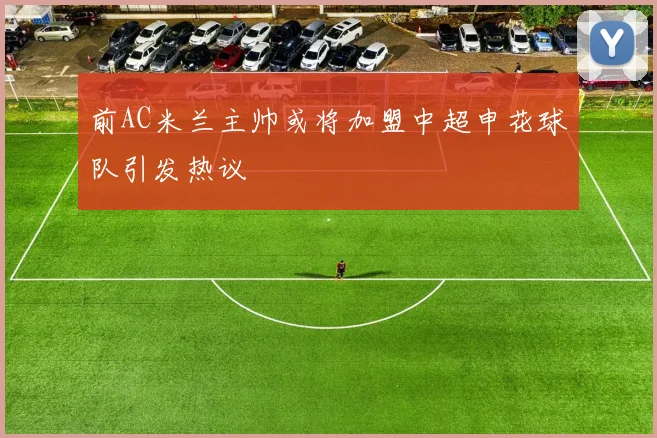 前AC米兰主帅或将加盟中超申花球队引发热议