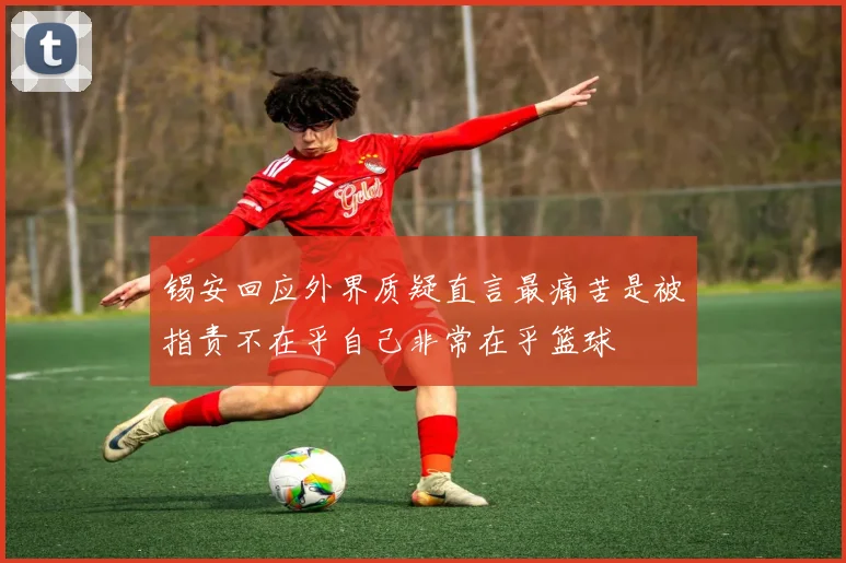 锡安回应外界质疑直言最痛苦是被指责不在乎自己非常在乎篮球