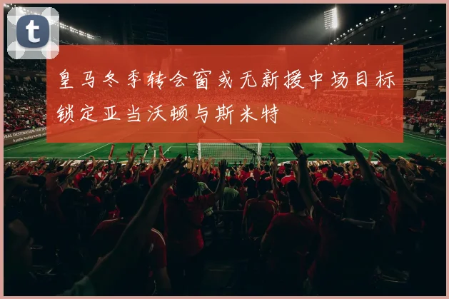 皇马冬季转会窗或无新援中场目标锁定亚当沃顿与斯米特