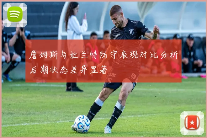 詹姆斯与杜兰特防守表现对比分析后期状态差异显著