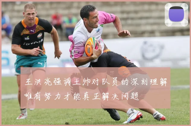 王洪亮强调土帅对队员的深刻理解唯有努力才能真正解决问题