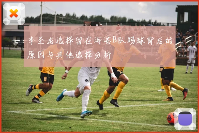 李圣龙选择留在海港B队踢球背后的原因与其他选择分析