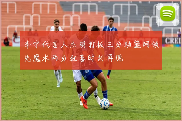 李宁代言人杰明打板三分助篮网领先魔术两分狂喜时刻再现