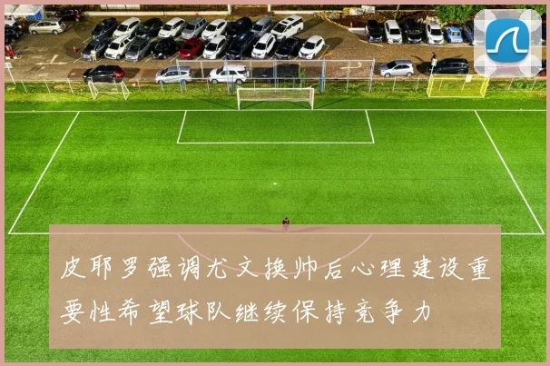 皮耶罗强调尤文换帅后心理建设重要性希望球队继续保持竞争力