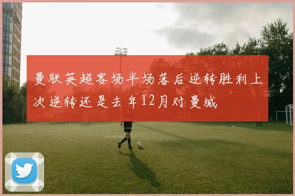 曼联英超客场半场落后逆转胜利上次逆转还是去年12月对曼城