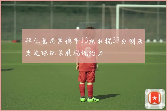 拜仁慕尼黑德甲13轮狂揽37分创历史进球纪录展现统治力