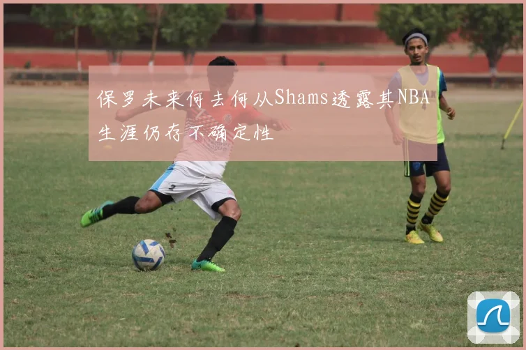 保罗未来何去何从Shams透露其NBA生涯仍存不确定性