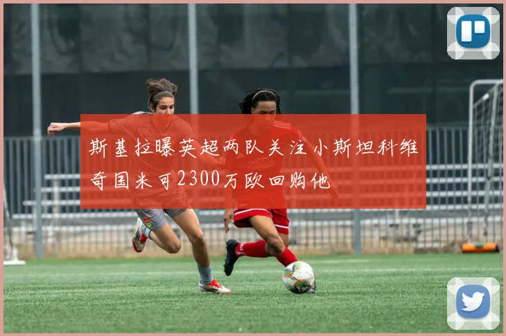 斯基拉曝英超两队关注小斯坦科维奇国米可2300万欧回购他