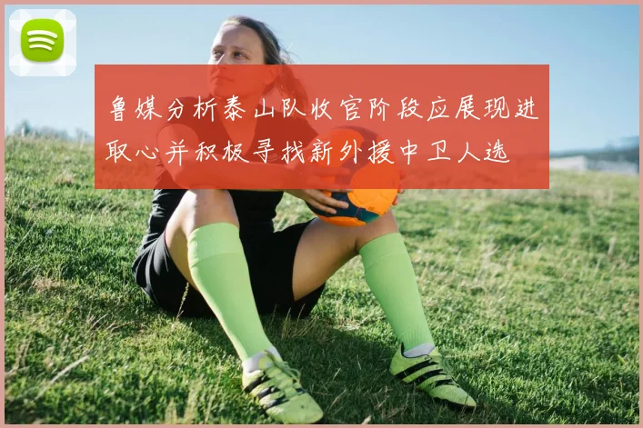 鲁媒分析泰山队收官阶段应展现进取心并积极寻找新外援中卫人选