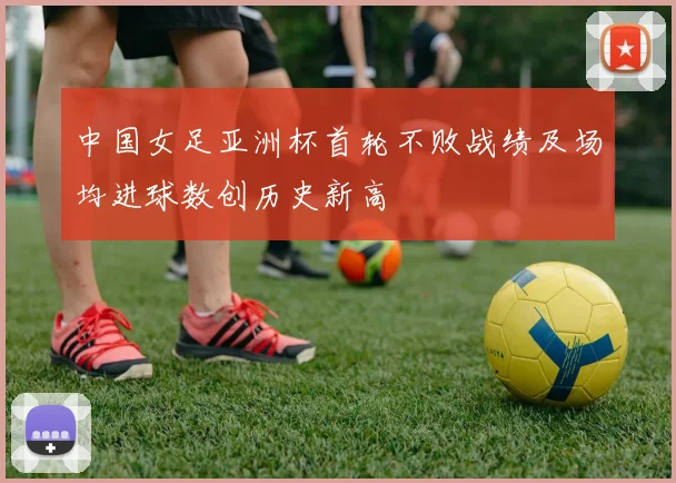 中国女足亚洲杯首轮不败战绩及场均进球数创历史新高