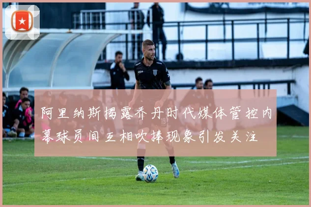 阿里纳斯揭露乔丹时代媒体管控内幕球员间互相吹捧现象引发关注