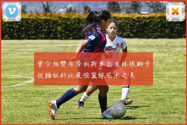 曾令旭赞布泽利斯单打克林根脚步优雅似科比展现篮球艺术之美
