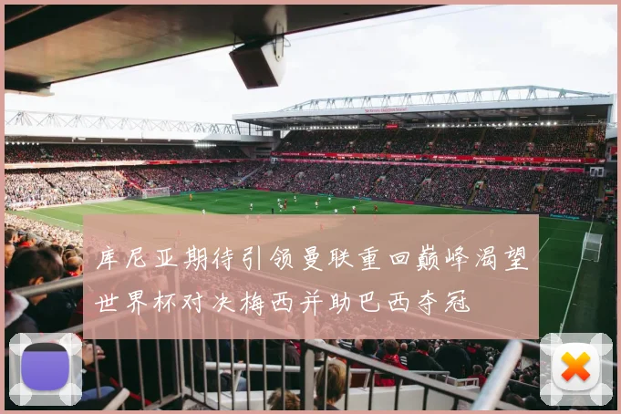 库尼亚期待引领曼联重回巅峰渴望世界杯对决梅西并助巴西夺冠
