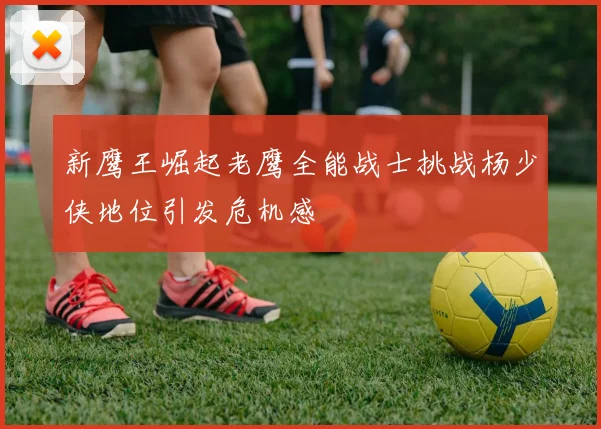 新鹰王崛起老鹰全能战士挑战杨少侠地位引发危机感