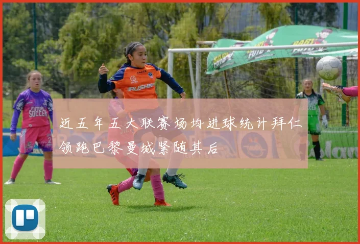 近五年五大联赛场均进球统计拜仁领跑巴黎曼城紧随其后