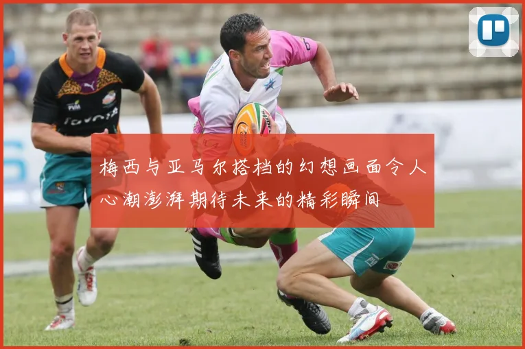梅西与亚马尔搭档的幻想画面令人心潮澎湃期待未来的精彩瞬间